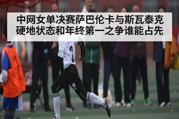 中网女单决赛萨巴伦卡与斯瓦泰克硬地状态和年终第一之争谁能占先 - KaiyunEsports